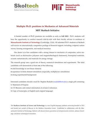 Multiple Ph.D. positions in Mechanics of Advanced Materials
MIT Skoltech Initiative
A limited number of Ph.D. positions are available as early as Fall 2013. Ph.D. students will
have the opportunity to conduct research side-by-side with their faculty advisor in residence at
Massachusetts Institute of Technology (Cambridge, USA). All admitted Ph.D. students at Skoltech
will receive an internationally competitive package of ﬁnancial support, including a stipend, tuition
waiver, housing arrangements, and medical insurance.
Our desire is to hire candidates with a strong interest in mechanics of composites, active ma-
terials (such as electroactive polymers and magnetorheological elastomers), bioinspired materials,
acoustic metamaterials, and materials for energy storage.
The research group uses a good mix of theory, numerical simulations and experiments. The ideal
candidates will demonstrate at least one of the following:
• solid knowledge in non-linear elasticity
• experience in ﬁnite element simulations (especially, multiphysics simulations)
• strong experimental background
Interested candidates should e-mail Dr. Stephan Rudykh (rudykh@mit.edu) a single pdf containing
1. Statement of Purpose
2. CV/Resume and contact information of at least 2 references
3. Copy of transcripts, in English (and original language)
The Skolkovo Institute of Science and Technology is a new English-language graduate university founded in 2011
and located just outside of Moscow in the Skolkovo Innovation Center. Established in collaboration with the Mas-
sachusetts Institute of Technology, Skoltech will educate future generations of entrepreneurial scientists, advance knowl-
edge, and foster technological innovation.
 