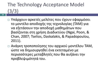 The Technology Acceptance Model
(3/3)
 Υπάρχουν αρκετές μελέτες που έχουν εφαρμόσει
το μοντέλο αποδοχής της τεχνολογίας (TAM) για
να εξετάσουν την αποδοχή μαθημάτων που
βασίζονται στη χρήση Διαδικτύου (Ngai, Poon, &
Chan, 2007; Tselios, Daskalakis, & Papadopoulou,
2011).
 Ανάγκη τροποποίησης του αρχικού μοντέλου ΤΑΜ,
ώστε να δημιουργηθεί ένα εκτεταμένο με
περισσότερες μεταβλητές που θα αυξάνει την
προβλεψιμότητά του.
18
 