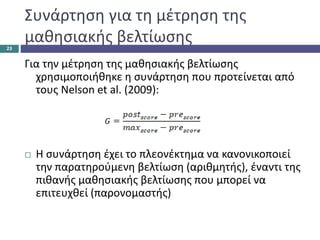 Συνάρτηση για τη μέτρηση της
μαθησιακής βελτίωσης
Για την μέτρηση της μαθησιακής βελτίωσης
χρησιμοποιήθηκε η συνάρτηση που προτείνεται από
τους Nelson et al. (2009):
 Η συνάρτηση έχει το πλεονέκτημα να κανονικοποιεί
την παρατηρούμενη βελτίωση (αριθμητής), έναντι της
πιθανής μαθησιακής βελτίωσης που μπορεί να
επιτευχθεί (παρονομαστής)
23
 