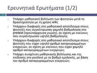 Ερευνητικά Ερωτήματα (1/2)
1. Υπάρχει μαθησιακή βελτίωση των φοιτητών μετά τη
δραστηριότητα με τη χρήση wiki;
2. Υπάρχουν διαφορές στο μαθησιακό αποτέλεσμα στους
φοιτητές που συγκέντρωσαν χαμηλή βαθμολογία στο
pretest (προϋπάρχουσα γνώση), σε σχέση με εκείνους
που συγκέντρωσαν υψηλή βαθμολογία;
3. Υπάρχουν διαφορές στο μαθησιακό αποτέλεσμα στους
φοιτητές που είχαν υψηλό αριθμό καταγεγραμμένων
ενεργειών, σε σχέση με εκείνους που είχαν χαμηλό
αριθμό καταγεγραμμένων ενεργειών;
4. Υπάρχει συσχέτιση μαθησιακής βελτίωσης και της
επίδοσης στο posttest με το βαθμό εμπλοκής, με βάση
τον αριθμό καταγεγραμμένων ενεργειών;
3
 
