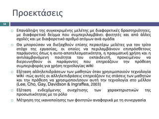 Προεκτάσεις
 Επανάληψη της συγκεκριμένης μελέτης με διαφορετικές δραστηριότητες,
με διαφορετικό δείγμα που συμπεριλαμβάνει φοιτητές και από άλλες
σχολές και με διαφορετικό αριθμό ατόμων ανά ομάδα
 Θα μπορούσαν να διεξαχθούν επίσης περαιτέρω μελέτες για τον τρίτο
στόχο της εργασίας, οι οποίες να περιλαμβάνουν επιπρόσθετους
παράγοντες όπως η αυτο-αποτελεσματικότητα, η πραγματική χρήση και η
αντιλαμβανόμενη ποιότητα του εκπαιδευτή, προκειμένου να
διερευνηθούν οι παράγοντες που επηρεάζουν την πρόθεση
συμπεριφοράς για χρήση τεχνολογίας wiki
 Εξέταση αλληλεπιδράσεων των μαθητών όταν χρησιμοποιούν τεχνολογία
wiki -πώς αυτές οι αλληλεπιδράσεις επηρεάζουν τις στάσεις των μαθητών
και την πρόθεση να χρησιμοποιήσουν αυτή την τεχνολογία στο μέλλον
(Lee, Cho, Gay, Davidson & Ingraffea, 2003)
 Εξέταση ενδεχόμενης συσχέτισης των χαρακτηριστικών της
προσωπικότητας με το ρόλο
 Μέτρηση της ικανοποίησης των φοιτητών αναφορικά με τη συνεργασία
58
 
