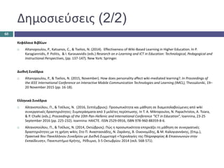 Δημοσιεύσεις (2/2)
Κεφάλαια Βιβλίων
 Altanopoulou, P., Katsanos, C., & Tselios, N. (2014). Effectiveness of Wiki-Based Learning in Higher Education. In P.
Karagiannidis, P. Politis, & I. Karasavvidis (eds.) Research on e-Learning and ICT in Education: Technological, Pedagogical and
Instructional Perspectives, (pp. 137-147). New York: Springer.
Διεθνή Συνέδρια
 Altanopoulou, P., & Tselios, N. (2015, November). How does personality affect wiki-mediated learning?. In Proceedings of
the IEEE International Conference on Interactive Mobile Communication Technologies and Learning (IMCL), Thessaloniki, 19–
20 November 2015 (pp. 16-18).
Ελληνικά Συνέδρια
 Αλτανοπούλου, Π., & Τσέλιος, Ν. (2016, Σεπτέμβριος). Προσωπικότητα και μάθηση σε διαμεσολαβούμενες από wiki
συνεργατικές δραστηριότητες: Συμπεράσματα από 3 μελέτες περίπτωσης. In T. A. Mikropoulos, N. Papachristos, A. Tsiara,
& P. Chalki (eds.), Proceedings of the 10th Pan-Hellenic and International Conference “ICT in Education”, Ioannina, 23-25
September 2016 (pp. 225-232). Ioannina: HAICTE. ISSN 2529-0916, ISBN 978-960-88359-8-6.
 Αλτανοπούλου, Π., & Τσέλιος, Ν. (2014, Οκτώβριος). Πώς η προσωπικότητα επηρεάζει τη μάθηση σε συνεργατικές
δραστηριότητες με τη χρήση wikis; Στο Π. Αναστασιάδης, Ν. Ζαράνης, Β. Οικονομίδης, & Μ. Καλογιαννάκης, (Επιμ.),
Πρακτικά 9ου Πανελλήνιου Συνεδρίου με Διεθνή Συμμετοχή «Τεχνολογίες της Πληροφορίας & Επικοινωνιών στην
Εκπαίδευση», Πανεπιστήμιο Κρήτης, Ρέθυμνο, 3-5 Οκτωβρίου 2014 (σελ. 568-571).
60
 