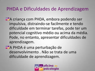 PHDA e Dificuldades de Aprendizagem
 A criança com PHDA, embora podendo ser
 impulsiva, distraindo-se facilmente e tendo
 dificuldade em terminar tarefas, pode ter um
 potencial cognitivo médio ou acima da média.
 Pode, no entanto, apresentar dificuldades de
 aprendizagem.
 A PHDA é uma perturbação de
 desenvolvimento . Não se trata de uma
 dificuldade de aprendizagem.
 