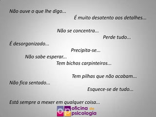 Não ouve o que lhe digo...
                              É muito desatento aos detalhes...

                      Não se concentra...
                                               Perde tudo...
É desorganizado...
                             Precipita-se...
       Não sabe esperar...
                    Tem bichos carpinteiros...

                             Tem pilhas que não acabam...
Não fica sentado...
                                     Esquece-se de tudo...

Está sempre a mexer em qualquer coisa...
 