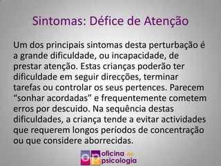 Sintomas: Défice de Atenção
Um dos principais sintomas desta perturbação é
a grande dificuldade, ou incapacidade, de
prestar atenção. Estas crianças poderão ter
dificuldade em seguir direcções, terminar
tarefas ou controlar os seus pertences. Parecem
“sonhar acordadas” e frequentemente cometem
erros por descuido. Na sequência destas
dificuldades, a criança tende a evitar actividades
que requerem longos períodos de concentração
ou que considere aborrecidas.
 