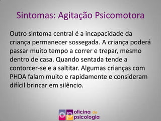 Sintomas: Agitação Psicomotora
Outro sintoma central é a incapacidade da
criança permanecer sossegada. A criança poderá
passar muito tempo a correr e trepar, mesmo
dentro de casa. Quando sentada tende a
contorcer-se e a saltitar. Algumas crianças com
PHDA falam muito e rapidamente e consideram
difícil brincar em silêncio.
 