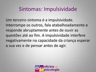 Sintomas: Impulsividade
Um terceiro sintoma é a impulsividade.
Interrompe os outros, fala atabalhoadamente e
responde abruptamente antes de ouvir as
questões até ao fim. A impulsividade interfere
negativamente na capacidade da criança esperar
a sua vez e de pensar antes de agir.
 