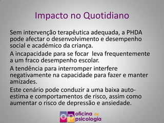 Impacto no Quotidiano
Sem intervenção terapêutica adequada, a PHDA
pode afectar o desenvolvimento e desempenho
social e académico da criança.
A incapacidade para se focar leva frequentemente
a um fraco desempenho escolar.
A tendência para interromper interfere
negativamente na capacidade para fazer e manter
amizades.
Este cenário pode conduzir a uma baixa auto-
estima e comportamentos de risco, assim como
aumentar o risco de depressão e ansiedade.
 