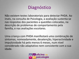 Diagnóstico
Não existem testes laboratoriais para detectar PHDA. Ao
invés, na consulta de Psicologia, a avaliação sustenta-se
nas respostas dos pacientes a questões colocadas, na
descrição de problemas de comportamento pela
família, e nas avaliações escolares.

Uma criança com PHDA manifestará uma combinação de
sintomas, nomeadamente, desatenção, hiperactividade e
impulsividade há pelo menos 6 meses, num nível
considerado não adaptativo nem consistente com a sua
idade.
 