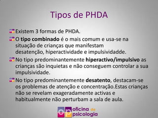 Tipos de PHDA
Existem 3 formas de PHDA.
O tipo combinado é o mais comum e usa-se na
situação de crianças que manifestam
desatenção, hiperactividade e impulsividadde.
No tipo predominantemente hiperactivo/impulsivo as
crianças são inquietas e não conseguem controlar a sua
impulsividade.
No tipo predominantemente desatento, destacam-se
os problemas de atenção e concentração.Estas crianças
não se revelam exageradamente activas e
habitualmente não perturbam a sala de aula.
 