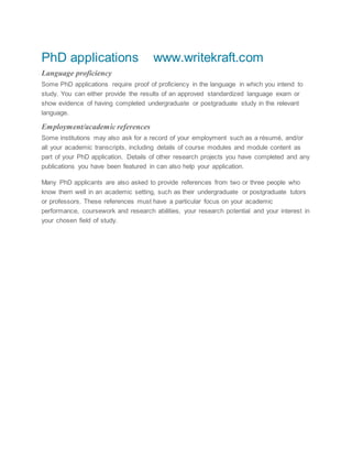 PhD applications www.writekraft.com
Language proficiency
Some PhD applications require proof of proficiency in the language in which you intend to
study. You can either provide the results of an approved standardized language exam or
show evidence of having completed undergraduate or postgraduate study in the relevant
language.
Employment/academic references
Some institutions may also ask for a record of your employment such as a résumé, and/or
all your academic transcripts, including details of course modules and module content as
part of your PhD application. Details of other research projects you have completed and any
publications you have been featured in can also help your application.
Many PhD applicants are also asked to provide references from two or three people who
know them well in an academic setting, such as their undergraduate or postgraduate tutors
or professors. These references must have a particular focus on your academic
performance, coursework and research abilities, your research potential and your interest in
your chosen field of study.
 