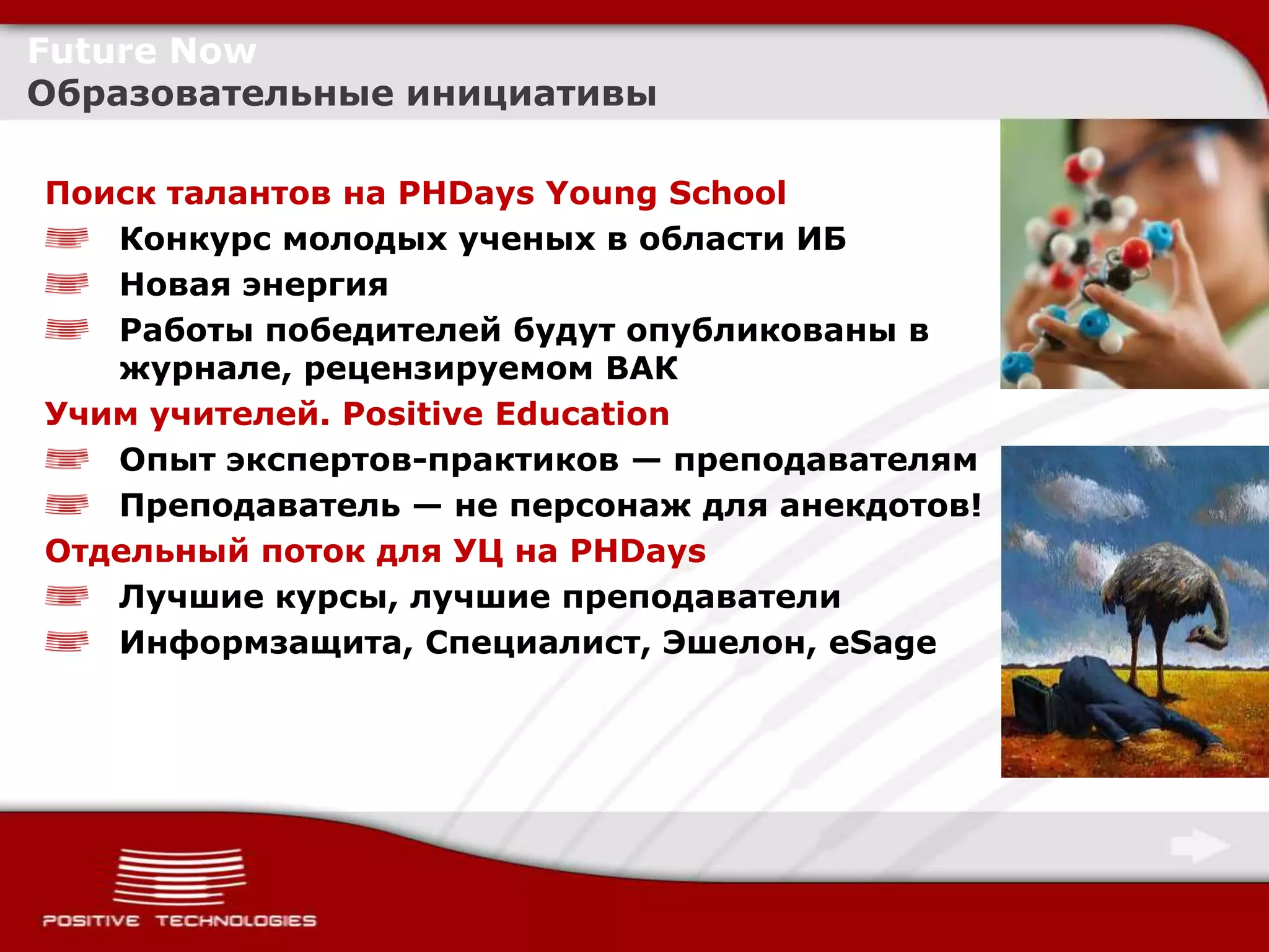 Future Now
Образовательные инициативы

Поиск талантов на PHDays Young School
   Конкурс молодых ученых в области ИБ
   Новая энергия
   Работы победителей будут опубликованы в
   журнале, рецензируемом ВАК
Учим учителей. Positive Education
   Опыт экспертов-практиков — преподавателям
   Преподаватель — не персонаж для анекдотов!
Отдельный поток для УЦ на PHDays
   Лучшие курсы, лучшие преподаватели
   Информзащита, Специалист, Эшелон, eSage
 