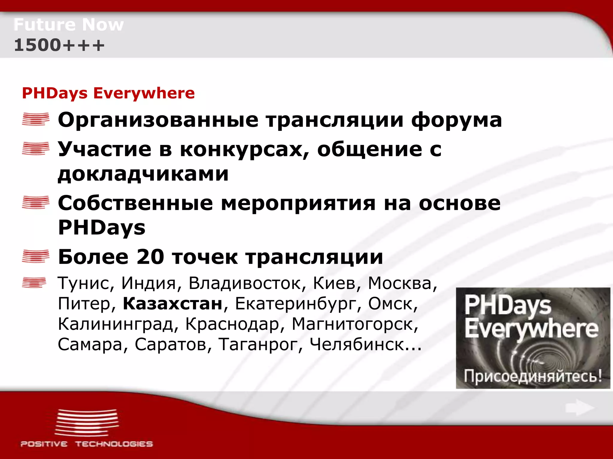 Future Now
1500+++

PHDays Everywhere
    Организованные трансляции форума
    Участие в конкурсах, общение с
    докладчиками
    Собственные мероприятия на основе
    PHDays
    Более 20 точек трансляции
    Тунис, Индия, Владивосток, Киев, Москва,
    Питер, Казахстан, Екатеринбург, Омск,
    Калининград, Краснодар, Магнитогорск,
    Самара, Саратов, Таганрог, Челябинск...
 