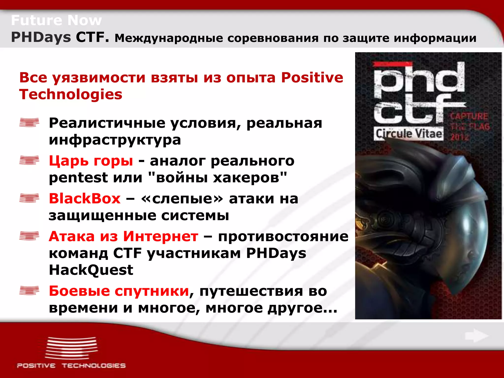 Future Now
PHDays CTF.   Международные соревнования по защите информации


Все уязвимости взяты из опыта Positive
Technologies

    Реалистичные условия, реальная
    инфраструктура
    Царь горы - аналог реального
    pentest или "войны хакеров"
    BlackBox – «слепые» атаки на
    защищенные системы
    Атака из Интернет – противостояние
    команд CTF участникам PHDays
    HackQuest
    Боевые спутники, путешествия во
    времени и многое, многое другое...
 