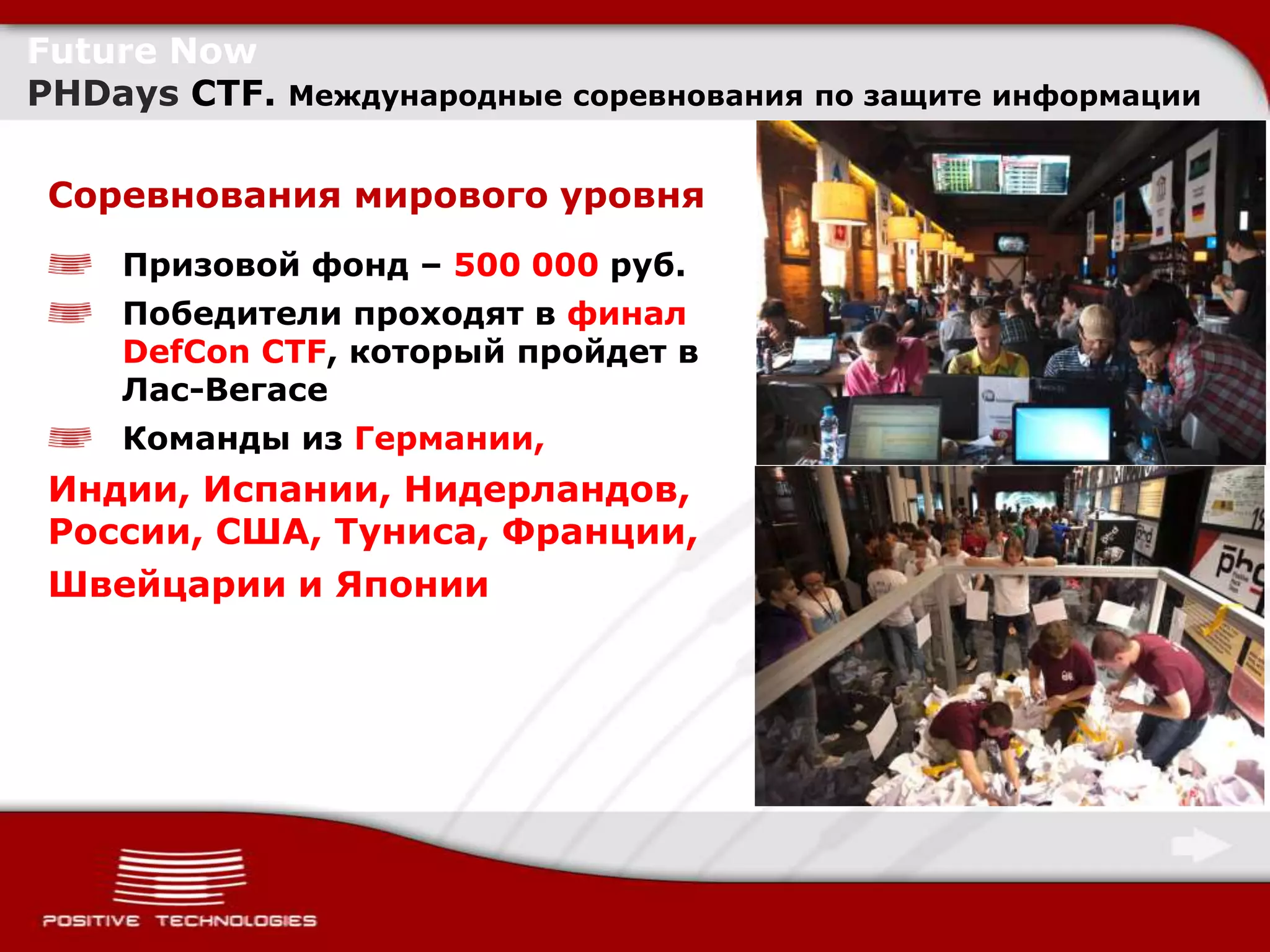 Future Now
PHDays CTF.   Международные соревнования по защите информации


Соревнования мирового уровня
    Призовой фонд – 500 000 руб.
    Победители проходят в финал
    DefCon CTF, который пройдет в
    Лас-Вегасе
    Команды из Германии,
Индии, Испании, Нидерландов,
России, США, Туниса, Франции,
Швейцарии и Японии
 