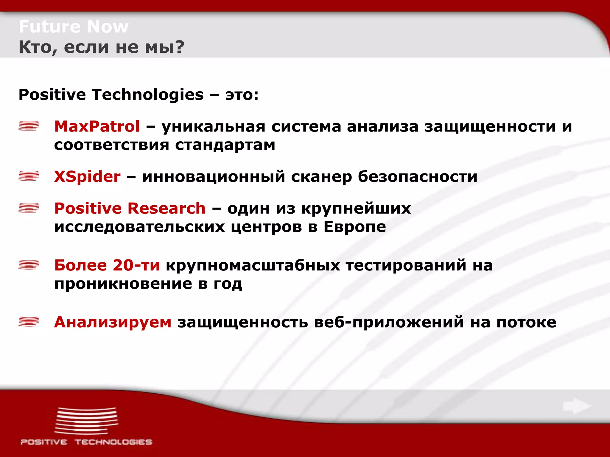 Future Now
Кто, если не мы?

Positive Technologies – это:

    MaxPatrol – уникальная система анализа защищенности и
    соответствия стандартам

    XSpider – инновационный сканер безопасности

    Positive Research – один из крупнейших
    исследовательских центров в Европе

    Более 20-ти крупномасштабных тестирований на
    проникновение в год

    Анализируем защищенность веб-приложений на потоке
 
