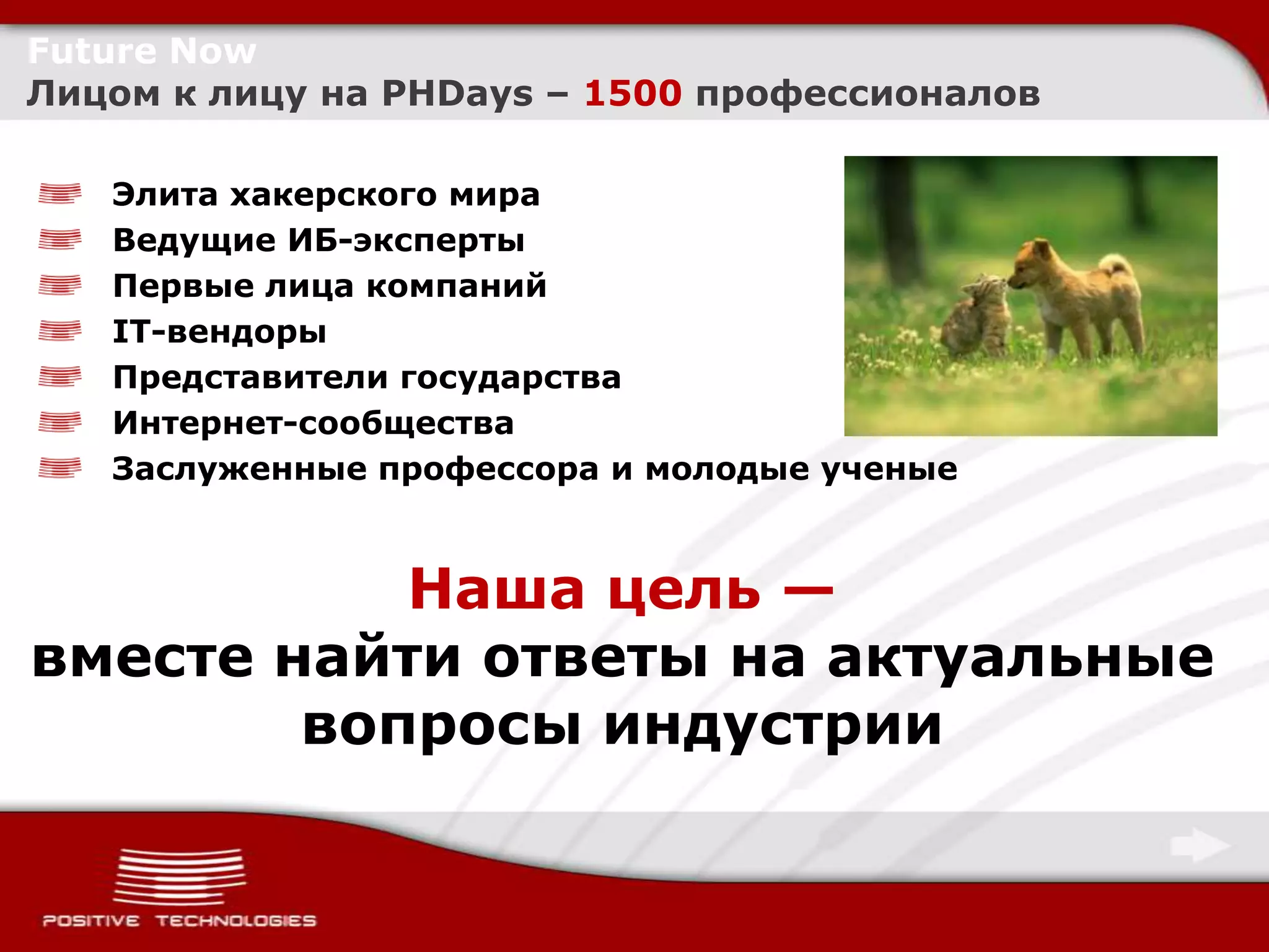 Future Now
Лицом к лицу на PHDays – 1500 профессионалов

   Элита хакерского мира
   Ведущие ИБ-эксперты
   Первые лица компаний
   IT-вендоры
   Представители государства
   Интернет-сообщества
   Заслуженные профессора и молодые ученые



           Наша цель —
вместе найти ответы на актуальные
        вопросы индустрии
 
