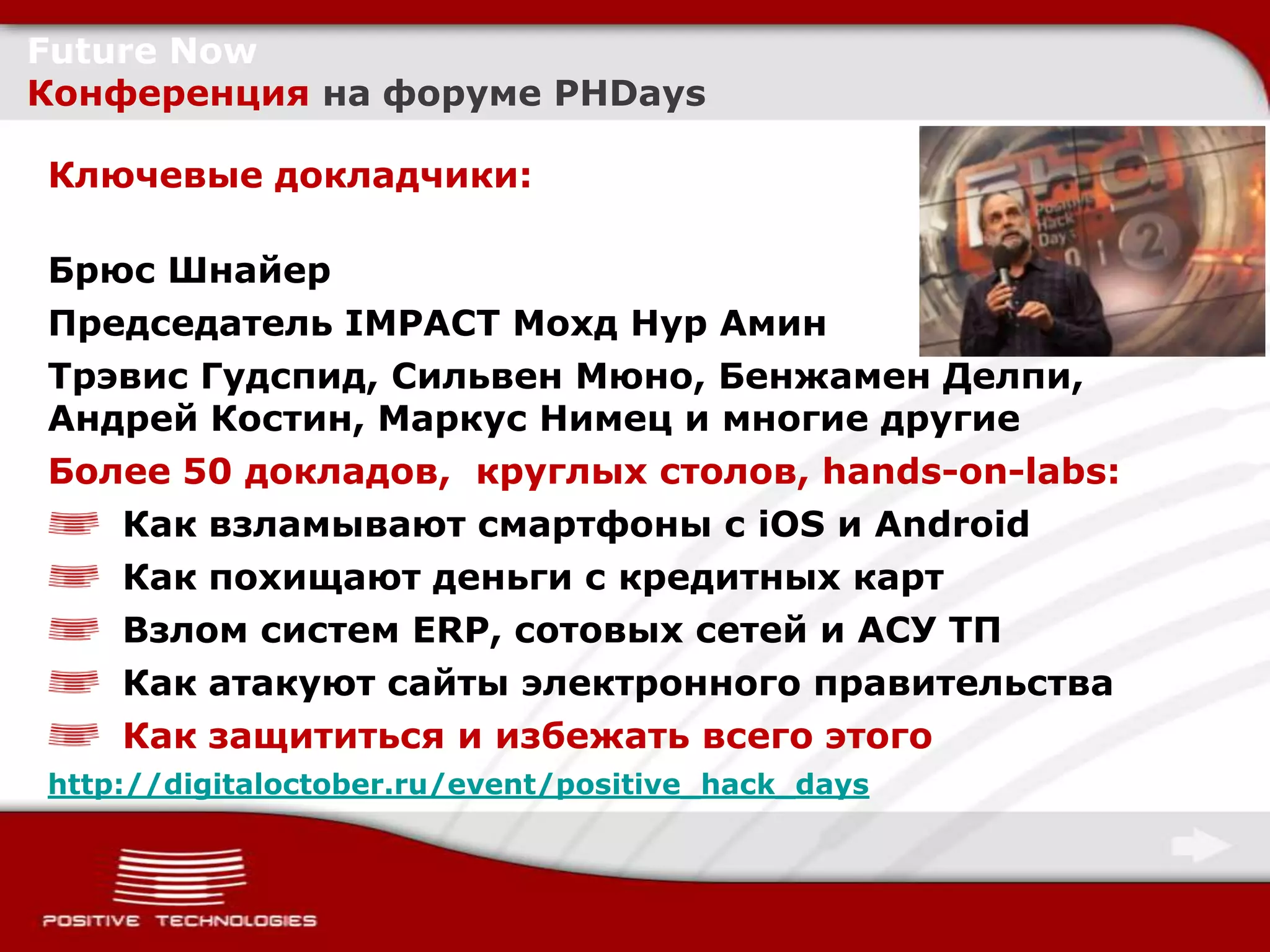 Future Now
Конференция на форуме PHDays

Ключевые докладчики:

Брюс Шнайер
Председатель IMPACT Мохд Нур Амин
Трэвис Гудспид, Сильвен Мюно, Бенжамен Делпи,
Андрей Костин, Маркус Нимец и многие другие
Более 50 докладов, круглых столов, hands-on-labs:
   Как взламывают смартфоны с iOS и Android
   Как похищают деньги с кредитных карт
   Взлом систем ERP, сотовых сетей и АСУ ТП
   Как атакуют сайты электронного правительства
   Как защититься и избежать всего этого
http://digitaloctober.ru/event/positive_hack_days
 