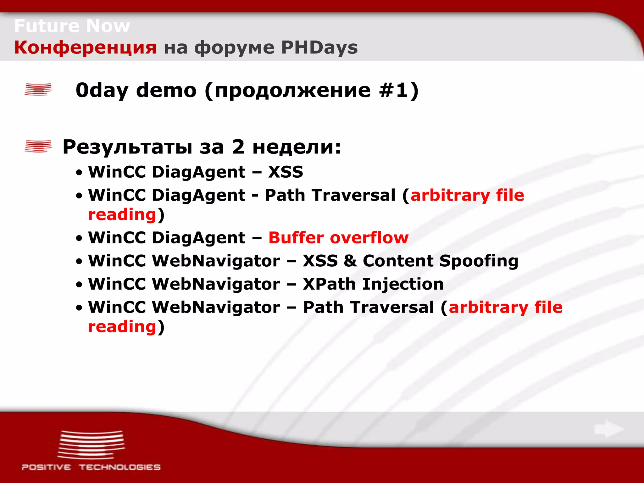 Future Now
Конференция на форуме PHDays

     0day demo (продолжение #1)

   Результаты за 2 недели:
    • WinCC DiagAgent – XSS
    • WinCC DiagAgent - Path Traversal (arbitrary file
      reading)
    • WinCC DiagAgent – Buffer overflow
    • WinCC WebNavigator – XSS & Content Spoofing
    • WinCC WebNavigator – XPath Injection
    • WinCC WebNavigator – Path Traversal (arbitrary file
      reading)
 