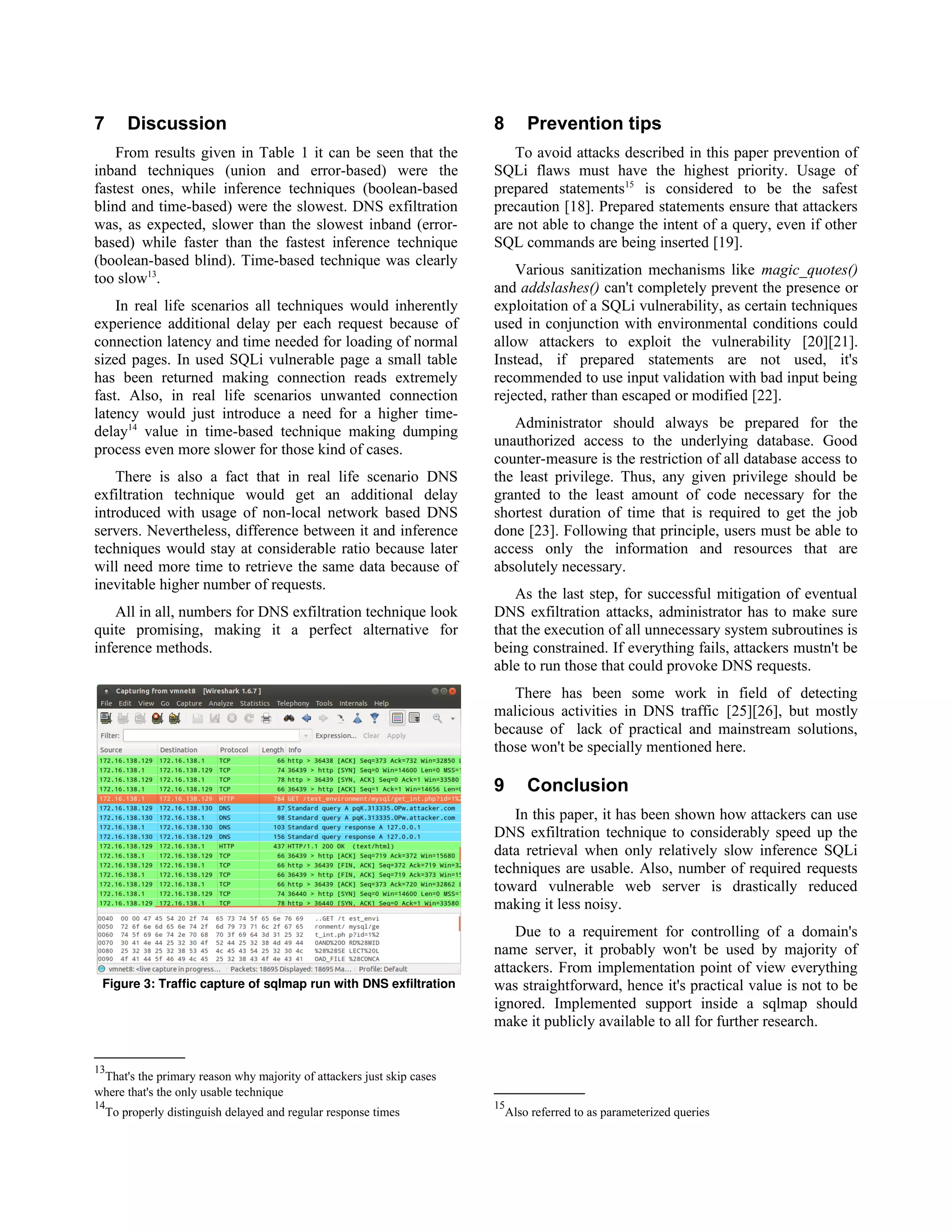 7       Discussion                                                     8       Prevention tips
    From results given in Table 1 it can be seen that the                 To avoid attacks described in this paper prevention of
inband techniques (union and error-based) were the                     SQLi flaws must have the highest priority. Usage of
fastest ones, while inference techniques (boolean-based                prepared statements15 is considered to be the safest
blind and time-based) were the slowest. DNS exfiltration               precaution [18]. Prepared statements ensure that attackers
was, as expected, slower than the slowest inband (error-               are not able to change the intent of a query, even if other
based) while faster than the fastest inference technique               SQL commands are being inserted [19].
(boolean-based blind). Time-based technique was clearly
                                                                           Various sanitization mechanisms like magic_quotes()
too slow13.
                                                                       and addslashes() can't completely prevent the presence or
    In real life scenarios all techniques would inherently             exploitation of a SQLi vulnerability, as certain techniques
experience additional delay per each request because of                used in conjunction with environmental conditions could
connection latency and time needed for loading of normal               allow attackers to exploit the vulnerability [20][21].
sized pages. In used SQLi vulnerable page a small table                Instead, if prepared statements are not used, it's
has been returned making connection reads extremely                    recommended to use input validation with bad input being
fast. Also, in real life scenarios unwanted connection                 rejected, rather than escaped or modified [22].
latency would just introduce a need for a higher time-
                                                                          Administrator should always be prepared for the
delay14 value in time-based technique making dumping
                                                                       unauthorized access to the underlying database. Good
process even more slower for those kind of cases.
                                                                       counter-measure is the restriction of all database access to
    There is also a fact that in real life scenario DNS                the least privilege. Thus, any given privilege should be
exfiltration technique would get an additional delay                   granted to the least amount of code necessary for the
introduced with usage of non-local network based DNS                   shortest duration of time that is required to get the job
servers. Nevertheless, difference between it and inference             done [23]. Following that principle, users must be able to
techniques would stay at considerable ratio because later              access only the information and resources that are
will need more time to retrieve the same data because of               absolutely necessary.
inevitable higher number of requests.
                                                                          As the last step, for successful mitigation of eventual
    All in all, numbers for DNS exfiltration technique look            DNS exfiltration attacks, administrator has to make sure
quite promising, making it a perfect alternative for                   that the execution of all unnecessary system subroutines is
inference methods.                                                     being constrained. If everything fails, attackers mustn't be
                                                                       able to run those that could provoke DNS requests.
                                                                          There has been some work in field of detecting
                                                                       malicious activities in DNS traffic [25][26], but mostly
                                                                       because of lack of practical and mainstream solutions,
                                                                       those won't be specially mentioned here.

                                                                       9       Conclusion
                                                                          In this paper, it has been shown how attackers can use
                                                                       DNS exfiltration technique to considerably speed up the
                                                                       data retrieval when only relatively slow inference SQLi
                                                                       techniques are usable. Also, number of required requests
                                                                       toward vulnerable web server is drastically reduced
                                                                       making it less noisy.
                                                                           Due to a requirement for controlling of a domain's
                                                                       name server, it probably won't be used by majority of
                                                                       attackers. From implementation point of view everything
 Figure 3: Traffic capture of sqlmap run with DNS exfiltration         was straightforward, hence it's practical value is not to be
                                                                       ignored. Implemented support inside a sqlmap should
                                                                       make it publicly available to all for further research.


13
 That's the primary reason why majority of attackers just skip cases
where that's the only usable technique
14                                                                     15
    To properly distinguish delayed and regular response times             Also referred to as parameterized queries
 
