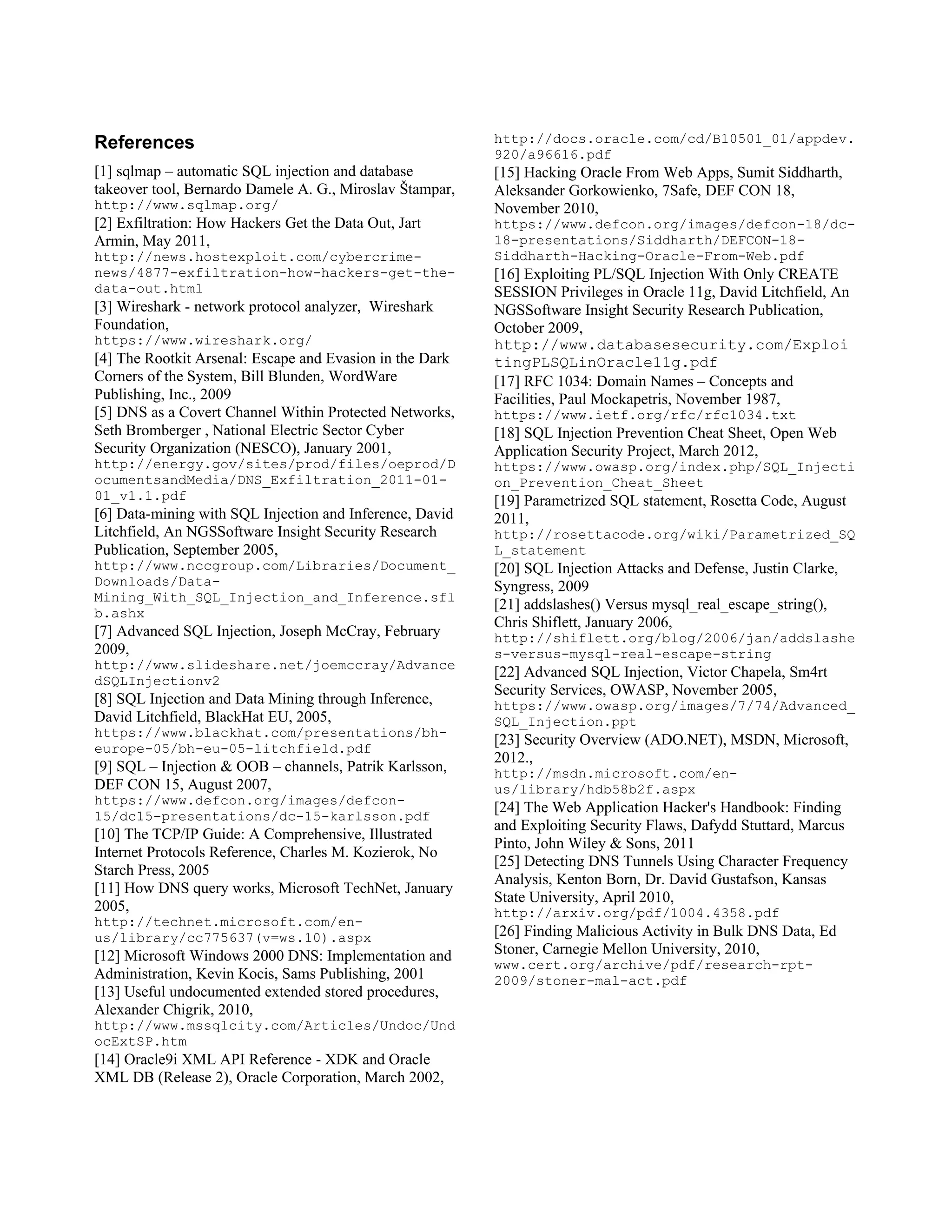 References                                                http://docs.oracle.com/cd/B10501_01/appdev.
                                                          920/a96616.pdf
[1] sqlmap – automatic SQL injection and database         [15] Hacking Oracle From Web Apps, Sumit Siddharth,
takeover tool, Bernardo Damele A. G., Miroslav Štampar,   Aleksander Gorkowienko, 7Safe, DEF CON 18,
http://www.sqlmap.org/                                    November 2010,
[2] Exfiltration: How Hackers Get the Data Out, Jart      https://www.defcon.org/images/defcon-18/dc-
Armin, May 2011,                                          18-presentations/Siddharth/DEFCON-18-
http://news.hostexploit.com/cybercrime-                   Siddharth-Hacking-Oracle-From-Web.pdf
news/4877-exfiltration-how-hackers-get-the-               [16] Exploiting PL/SQL Injection With Only CREATE
data-out.html                                             SESSION Privileges in Oracle 11g, David Litchfield, An
[3] Wireshark - network protocol analyzer, Wireshark      NGSSoftware Insight Security Research Publication,
Foundation,                                               October 2009,
https://www.wireshark.org/                                http://www.databasesecurity.com/Exploi
[4] The Rootkit Arsenal: Escape and Evasion in the Dark   tingPLSQLinOracle11g.pdf
Corners of the System, Bill Blunden, WordWare             [17] RFC 1034: Domain Names – Concepts and
Publishing, Inc., 2009                                    Facilities, Paul Mockapetris, November 1987,
[5] DNS as a Covert Channel Within Protected Networks,    https://www.ietf.org/rfc/rfc1034.txt
Seth Bromberger , National Electric Sector Cyber          [18] SQL Injection Prevention Cheat Sheet, Open Web
Security Organization (NESCO), January 2001,              Application Security Project, March 2012,
http://energy.gov/sites/prod/files/oeprod/D               https://www.owasp.org/index.php/SQL_Injecti
ocumentsandMedia/DNS_Exfiltration_2011-01-                on_Prevention_Cheat_Sheet
01_v1.1.pdf                                               [19] Parametrized SQL statement, Rosetta Code, August
[6] Data-mining with SQL Injection and Inference, David   2011,
Litchfield, An NGSSoftware Insight Security Research      http://rosettacode.org/wiki/Parametrized_SQ
Publication, September 2005,                              L_statement
http://www.nccgroup.com/Libraries/Document_               [20] SQL Injection Attacks and Defense, Justin Clarke,
Downloads/Data-                                           Syngress, 2009
Mining_With_SQL_Injection_and_Inference.sfl
                                                          [21] addslashes() Versus mysql_real_escape_string(),
b.ashx
                                                          Chris Shiflett, January 2006,
[7] Advanced SQL Injection, Joseph McCray, February       http://shiflett.org/blog/2006/jan/addslashe
2009,                                                     s-versus-mysql-real-escape-string
http://www.slideshare.net/joemccray/Advance
                                                          [22] Advanced SQL Injection, Victor Chapela, Sm4rt
dSQLInjectionv2
                                                          Security Services, OWASP, November 2005,
[8] SQL Injection and Data Mining through Inference,      https://www.owasp.org/images/7/74/Advanced_
David Litchfield, BlackHat EU, 2005,                      SQL_Injection.ppt
https://www.blackhat.com/presentations/bh-
                                                          [23] Security Overview (ADO.NET), MSDN, Microsoft,
europe-05/bh-eu-05-litchfield.pdf
                                                          2012.,
[9] SQL – Injection & OOB – channels, Patrik Karlsson,    http://msdn.microsoft.com/en-
DEF CON 15, August 2007,                                  us/library/hdb58b2f.aspx
https://www.defcon.org/images/defcon-
                                                          [24] The Web Application Hacker's Handbook: Finding
15/dc15-presentations/dc-15-karlsson.pdf
                                                          and Exploiting Security Flaws, Dafydd Stuttard, Marcus
[10] The TCP/IP Guide: A Comprehensive, Illustrated
                                                          Pinto, John Wiley & Sons, 2011
Internet Protocols Reference, Charles M. Kozierok, No
                                                          [25] Detecting DNS Tunnels Using Character Frequency
Starch Press, 2005
                                                          Analysis, Kenton Born, Dr. David Gustafson, Kansas
[11] How DNS query works, Microsoft TechNet, January
                                                          State University, April 2010,
2005,                                                     http://arxiv.org/pdf/1004.4358.pdf
http://technet.microsoft.com/en-
us/library/cc775637(v=ws.10).aspx                         [26] Finding Malicious Activity in Bulk DNS Data, Ed
[12] Microsoft Windows 2000 DNS: Implementation and       Stoner, Carnegie Mellon University, 2010,
                                                          www.cert.org/archive/pdf/research-rpt-
Administration, Kevin Kocis, Sams Publishing, 2001        2009/stoner-mal-act.pdf
[13] Useful undocumented extended stored procedures,
Alexander Chigrik, 2010,
http://www.mssqlcity.com/Articles/Undoc/Und
ocExtSP.htm
[14] Oracle9i XML API Reference - XDK and Oracle
XML DB (Release 2), Oracle Corporation, March 2002,
 