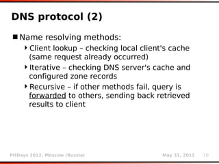 DNS protocol (2)
 Name resolving methods:
    Client lookup – checking local client's cache
     (same request already occurred)
    Iterative – checking DNS server's cache and
     configured zone records
    Recursive – if other methods fail, query is
     forwarded to others, sending back retrieved
     results to client




PHDays 2012, Moscow (Russia)              May 31, 2012   10
 
