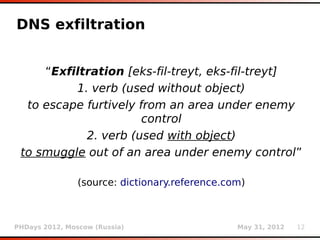 DNS exfiltration


     “Exfiltration [eks-fil-treyt, eks-fil-treyt]
          1. verb (used without object)
  to escape furtively from an area under enemy
                       control
            2. verb (used with object)
 to smuggle out of an area under enemy control”

                (source: dictionary.reference.com)



PHDays 2012, Moscow (Russia)                    May 31, 2012   12
 