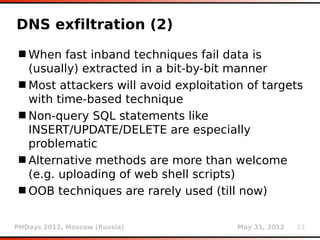 DNS exfiltration (2)
 When fast inband techniques fail data is
  (usually) extracted in a bit-by-bit manner
 Most attackers will avoid exploitation of targets
  with time-based technique
 Non-query SQL statements like
  INSERT/UPDATE/DELETE are especially
  problematic
 Alternative methods are more than welcome
  (e.g. uploading of web shell scripts)
 OOB techniques are rarely used (till now)


PHDays 2012, Moscow (Russia)           May 31, 2012   13
 