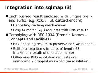 Integration into sqlmap (3)
 Each pushed result enclosed with unique prefix
  and suffix (e.g. Xzk. … .iUR.attacker.com)
    Cancelling caching mechanisms
    Easy to match SQLi requests with DNS results
 Complying with RFC 1034 (Domain Names –
  Concepts and Facilities)
    Hex encoding results to preserve non-word chars
    Splitting long items to parts of length 63
     (maximum length of one label name)
    Otherwise DNS resolution requests are
     immediately dropped as invalid (no resolution)

PHDays 2012, Moscow (Russia)            May 31, 2012   22
 