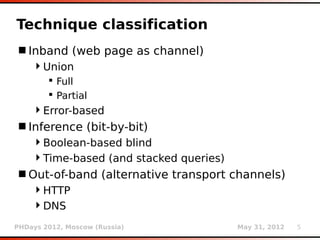 Technique classification
 Inband (web page as channel)
    Union
         Full
         Partial
    Error-based
 Inference (bit-by-bit)
    Boolean-based blind
    Time-based (and stacked queries)
 Out-of-band (alternative transport channels)
    HTTP
    DNS
PHDays 2012, Moscow (Russia)            May 31, 2012   5
 