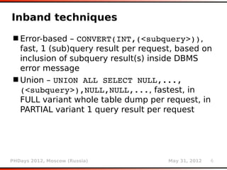Inband techniques
 Error-based – CONVERT(INT,(<subquery>)),
  fast, 1 (sub)query result per request, based on
  inclusion of subquery result(s) inside DBMS
  error message
 Union – UNION ALL SELECT NULL,..., 
  (<subquery>),NULL,NULL,..., fastest, in
  FULL variant whole table dump per request, in
  PARTIAL variant 1 query result per request




PHDays 2012, Moscow (Russia)          May 31, 2012   6
 