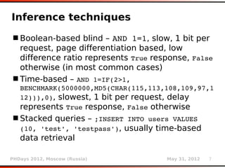 Inference techniques
 Boolean-based blind – AND 1=1, slow, 1 bit per
  request, page differentiation based, low
  difference ratio represents True response, False
  otherwise (in most common cases)
 Time-based – AND 1=IF(2>1, 
   BENCHMARK(5000000,MD5(CHAR(115,113,108,109,97,1
   12))),0), slowest, 1 bit per request, delay
   represents True response, False otherwise
 Stacked queries – ;INSERT INTO users VALUES 
  (10, 'test', 'testpass'), usually time-based
  data retrieval

PHDays 2012, Moscow (Russia)          May 31, 2012   7
 