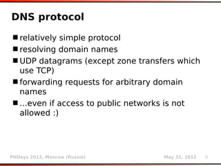 DNS protocol
 relatively simple protocol
 resolving domain names
 UDP datagrams (except zone transfers which
  use TCP)
 forwarding requests for arbitrary domain
  names
 ...even if access to public networks is not
  allowed :)




PHDays 2012, Moscow (Russia)        May 31, 2012   9
 