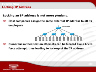 Future Now
Locking IP Address


Locking an IP address is not more prudent.

    Most companies assign the same external IP address to all its
    employees




    Numerous authentication attempts can be treated like a brute-
    force attempt, thus leading to lock-up of the IP address
 