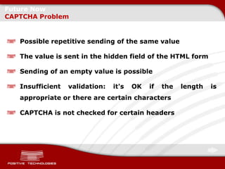 Future Now
CAPTCHA Problem


   Possible repetitive sending of the same value

   The value is sent in the hidden field of the HTML form

   Sending of an empty value is possible

   Insufficient   validation:   it's   OK   if   the   length   is
   appropriate or there are certain characters

   CAPTCHA is not checked for certain headers
 