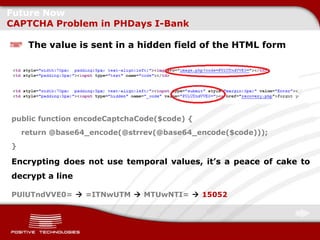 Future Now
CAPTCHA Problem in PHDays I-Bank

     The value is sent in a hidden field of the HTML form




public function encodeCaptchaCode($code) {
    return @base64_encode(@strrev(@base64_encode($code)));
}

Encrypting does not use temporal values, it’s a peace of cake to
decrypt a line

PUlUTndVVE0=  =ITNwUTM  MTUwNTI=  15052
 