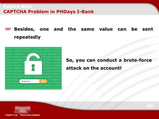 Future Now
CAPTCHA Problem in PHDays I-Bank


   Besides,   one   and   the   same   value   can   be   sent
   repeatedly




                          So, you can conduct a brute-force
                          attack on the account!
 