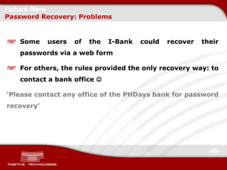 Future Now
Password Recovery: Problems


   Some     users   of   the   I-Bank   could   recover   their
   passwords via a web form

   For others, the rules provided the only recovery way: to
   contact a bank office 

‘Please contact any office of the PHDays bank for password
recovery’
 