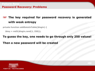 Future Now
Password Recovery: Problems


     The key required for password recovery is generated
     with weak entropy
private function addDataInTable($login) {

  $key = md5($login.rand(1, 250));


To guess the key, one needs to go through only 250 values!

Then a new password will be created
 