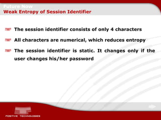 Future Now
Weak Entropy of Session Identifier


    The session identifier consists of only 4 characters

    All characters are numerical, which reduces entropy

    The session identifier is static. It changes only if the
    user changes his/her password
 