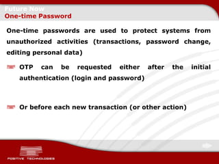 Future Now
One-time Password

One-time passwords are used to protect systems from
unauthorized activities (transactions, password change,
editing personal data)

   OTP   can   be   requested   either   after   the   initial
   authentication (login and password)



   Or before each new transaction (or other action)
 