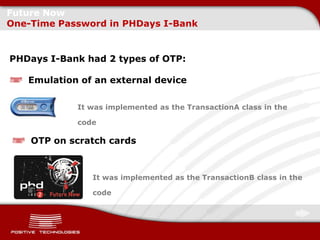 Future Now
One-Time Password in PHDays I-Bank


PHDays I-Bank had 2 types of OTP:

   Emulation of an external device

            It was implemented as the TransactionA class in the

            code

    OTP on scratch cards



               It was implemented as the TransactionB class in the

               code
 