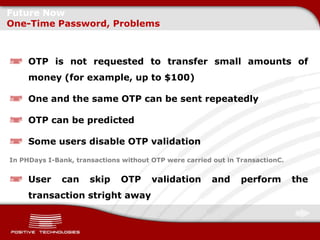 Future Now
One-Time Password, Problems



     OTP is not requested to transfer small amounts of
     money (for example, up to $100)

     One and the same OTP can be sent repeatedly

     OTP can be predicted

     Some users disable OTP validation
In PHDays I-Bank, transactions without OTP were carried out in TransactionC.


     User     can     skip    OTP      validation       and     perform        the
     transaction stright away
 