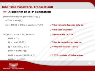 Future Now
One-Time Password, TransactionB
     Algorithm of OTP generation
protected function generateOTP() {

  $OTPs = array();

  $s = 44553 + $this->userInfo["id"];   // the variable depends only on

                                        // the user's number

for($n = 10; $n < 24; $n++) {           // generating 14 OTP

    $OTP = "";

    $j = rand(20,39);                   // the $s variable can take on

    $j = substr($j, 0, 1);              // only two values – 2 or 3

    $OTP = $n*$s*$j;

    $OTP = substr($OTP, 0, 5);          // OTP consists of 5 characters

    $OTPs[] = $OTP;
 