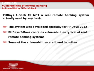 Future Now
Vulnerabilities of Remote Banking
As Examplified by PHDays I-Bank


PHDays I-Bank IS NOT a real remote banking system
actually used by any bank.


     The system was developed specially for PHDays 2012

     PHDays I-Bank contains vulnerabilities typical of real
     remote banking systems

     Some of the vulnerabilities are found too often
 