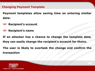 Future Now
Changing Payment Template

Payment templates allow saving time on entering similar
data:

   Recipient's account

   Recipient's name

If an attacker has a chance to change the template data,
they can easily change the recipient's account for theirs.

The user is likely to overlook the change and confirm the
transaction
 